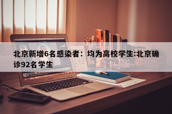 北京新增6名感染者：均为高校学生:北京确诊92名学生