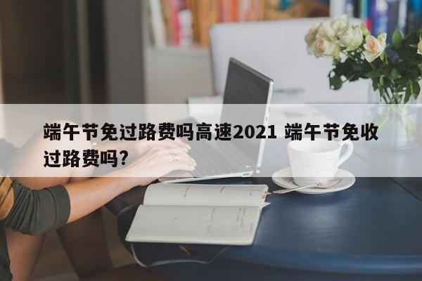 端午节免过路费吗高速2021 端午节免收过路费吗?