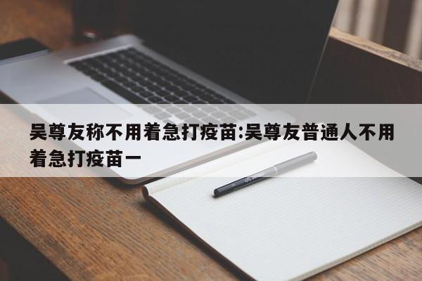 吴尊友称不用着急打疫苗:吴尊友普通人不用着急打疫苗一