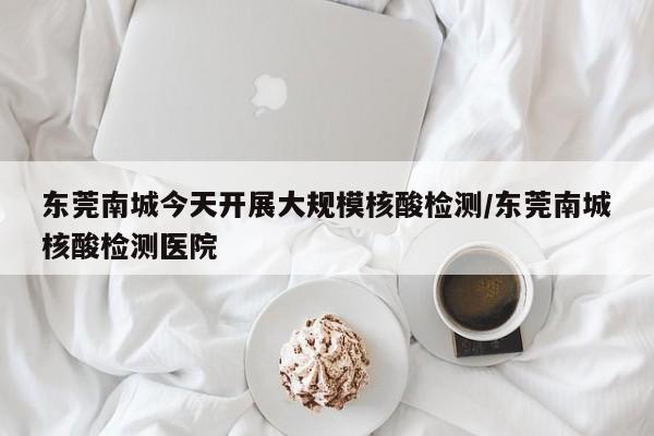 东莞南城今天开展大规模核酸检测/东莞南城核酸检测医院
