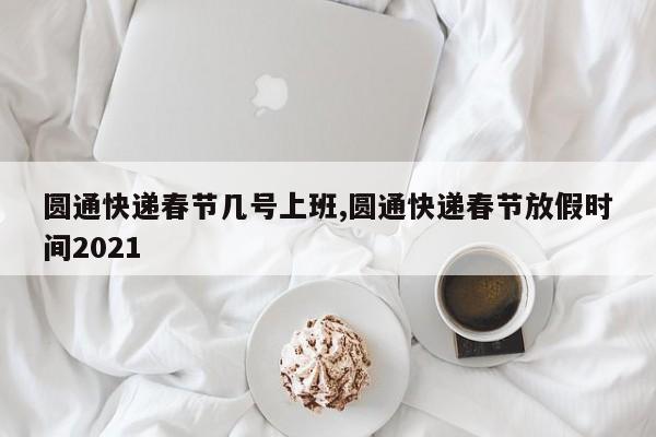圆通快递春节几号上班,圆通快递春节放假时间2021