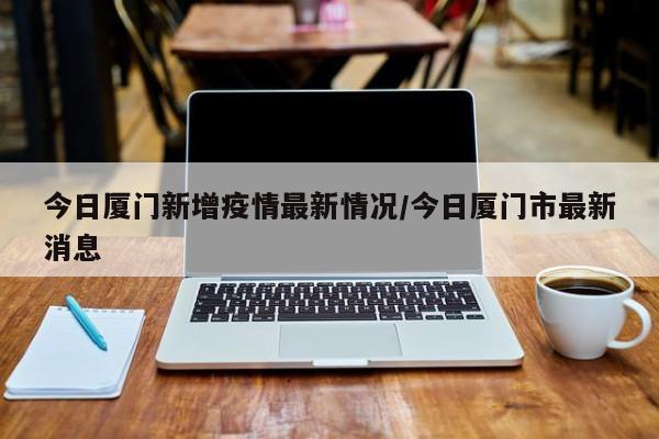 今日厦门新增疫情最新情况/今日厦门市最新消息