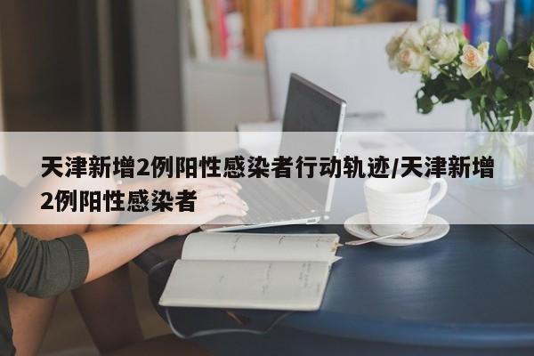 天津新增2例阳性感染者行动轨迹/天津新增2例阳性感染者