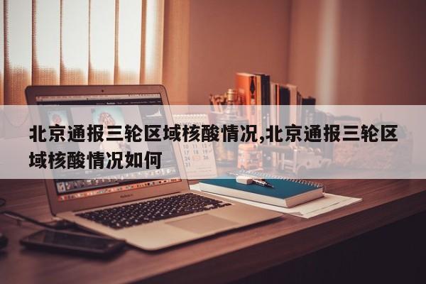 北京通报三轮区域核酸情况,北京通报三轮区域核酸情况如何