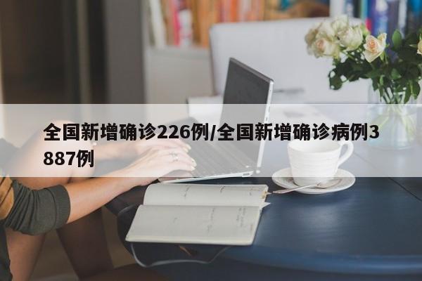 全国新增确诊226例/全国新增确诊病例3887例