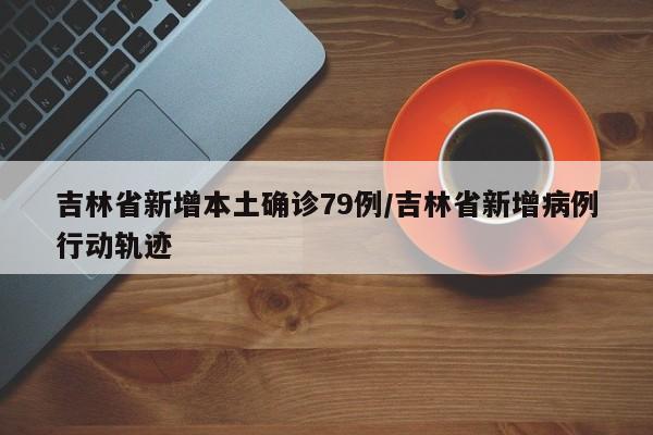 吉林省新增本土确诊79例/吉林省新增病例行动轨迹