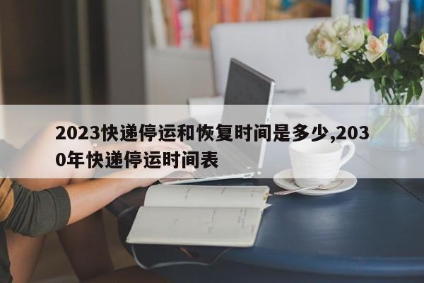 2023快递停运和恢复时间是多少,2030年快递停运时间表
