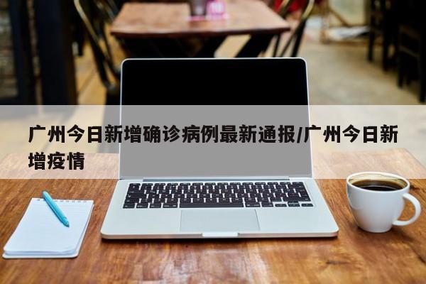 广州今日新增确诊病例最新通报/广州今日新增疫情
