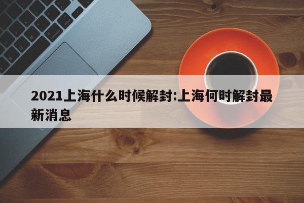 2021上海什么时候解封:上海何时解封最新消息