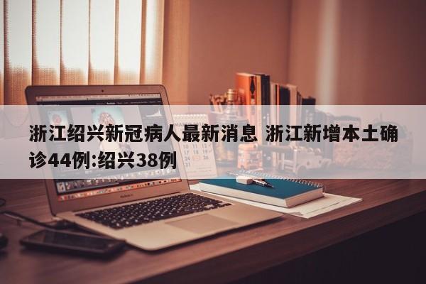 浙江绍兴新冠病人最新消息 浙江新增本土确诊44例:绍兴38例