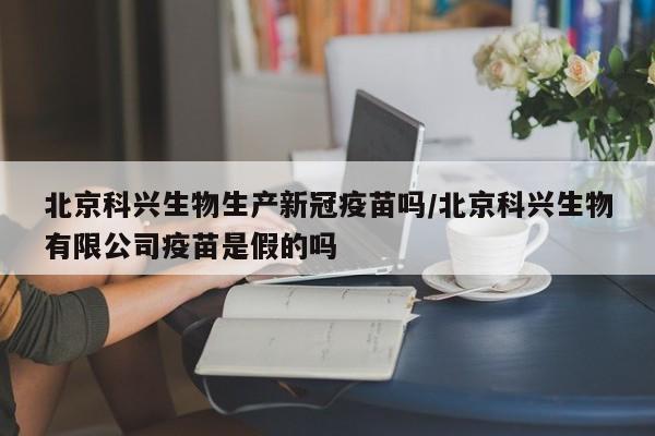北京科兴生物生产新冠疫苗吗/北京科兴生物有限公司疫苗是假的吗