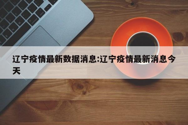辽宁疫情最新数据消息:辽宁疫情最新消息今天