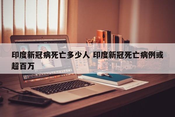 印度新冠病死亡多少人 印度新冠死亡病例或超百万