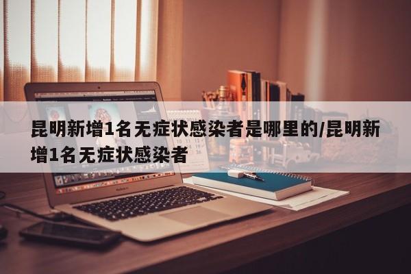 昆明新增1名无症状感染者是哪里的/昆明新增1名无症状感染者