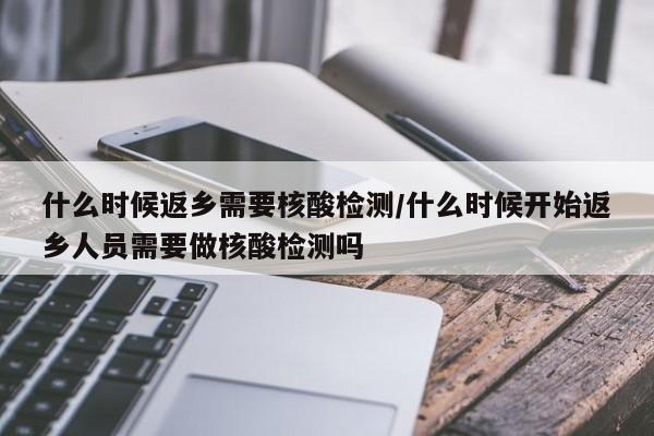 什么时候返乡需要核酸检测/什么时候开始返乡人员需要做核酸检测吗
