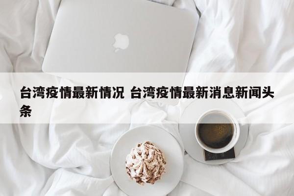 台湾疫情最新情况 台湾疫情最新消息新闻头条