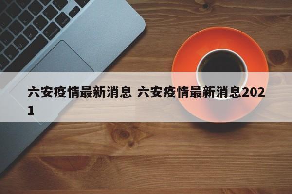 六安疫情最新消息 六安疫情最新消息2021