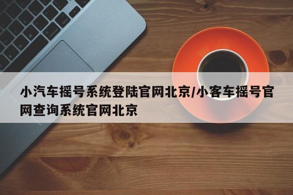 小汽车摇号系统登陆官网北京/小客车摇号官网查询系统官网北京