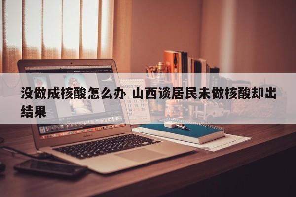 没做成核酸怎么办 山西谈居民未做核酸却出结果