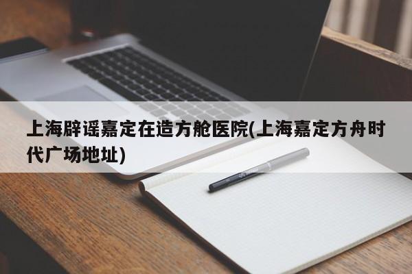 上海辟谣嘉定在造方舱医院(上海嘉定方舟时代广场地址)