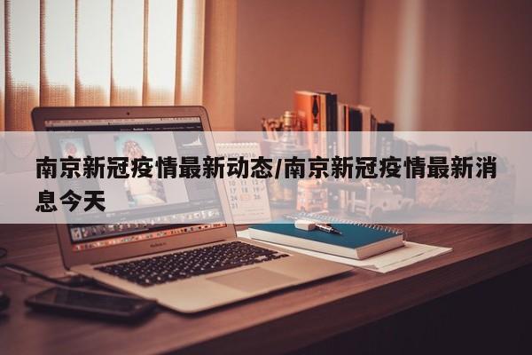 南京新冠疫情最新动态/南京新冠疫情最新消息今天