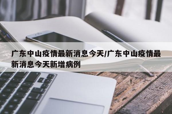 广东中山疫情最新消息今天/广东中山疫情最新消息今天新增病例