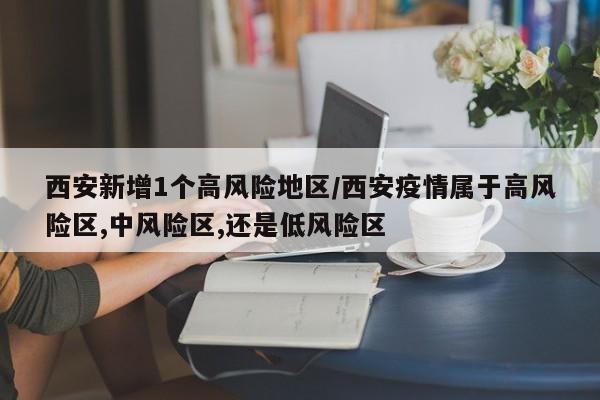西安新增1个高风险地区/西安疫情属于高风险区,中风险区,还是低风险区