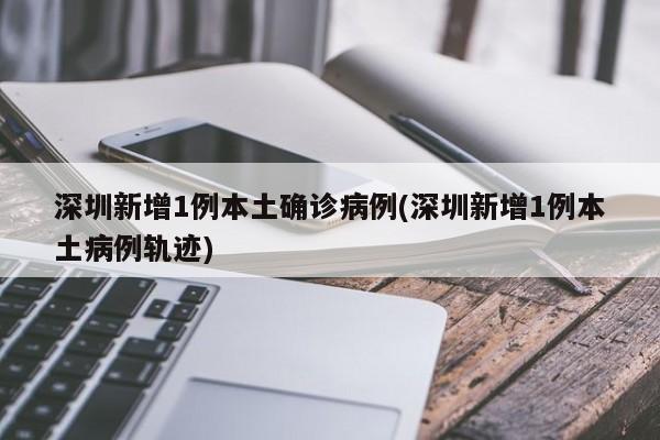 深圳新增1例本土确诊病例(深圳新增1例本土病例轨迹)