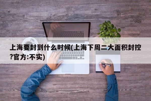 上海要封到什么时候(上海下周二大面积封控?官方:不实)