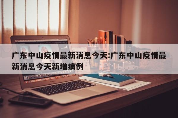 广东中山疫情最新消息今天:广东中山疫情最新消息今天新增病例
