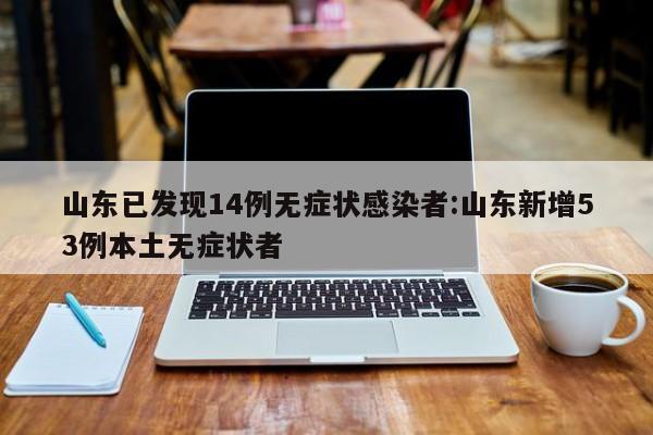 山东已发现14例无症状感染者:山东新增53例本土无症状者