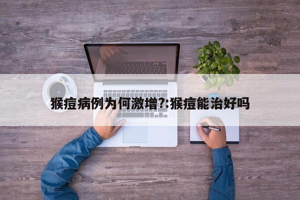 猴痘病例为何激增?:猴痘能治好吗