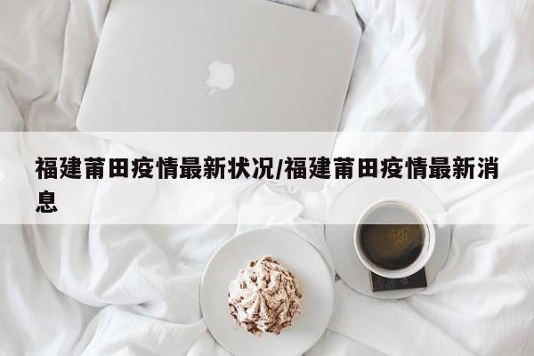福建莆田疫情最新状况/福建莆田疫情最新消息