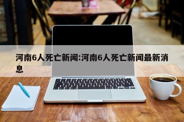 河南6人死亡新闻:河南6人死亡新闻最新消息