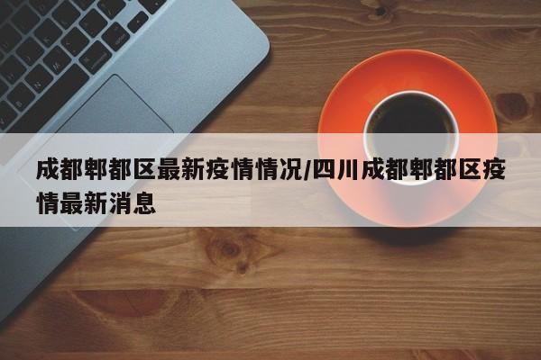 成都郫都区最新疫情情况/四川成都郫都区疫情最新消息