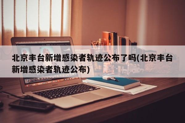 北京丰台新增感染者轨迹公布了吗(北京丰台新增感染者轨迹公布)