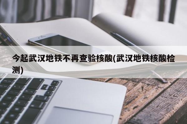 今起武汉地铁不再查验核酸(武汉地铁核酸检测)
