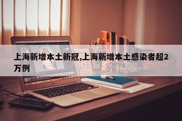 上海新增本土新冠,上海新增本土感染者超2万例