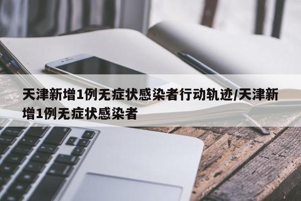 天津新增1例无症状感染者行动轨迹/天津新增1例无症状感染者