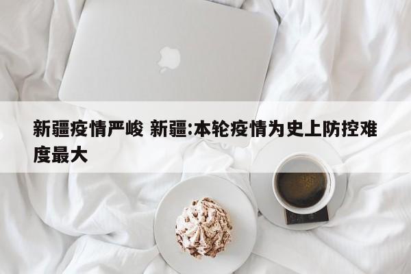 新疆疫情严峻 新疆:本轮疫情为史上防控难度最大