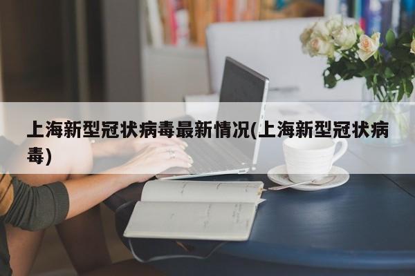 上海新型冠状病毒最新情况(上海新型冠状病毒)
