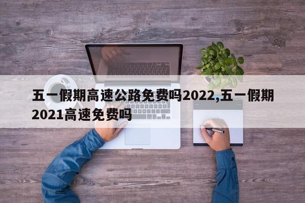 五一假期高速公路免费吗2022,五一假期2021高速免费吗