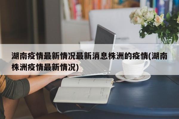 湖南疫情最新情况最新消息株洲的疫情(湖南株洲疫情最新情况)