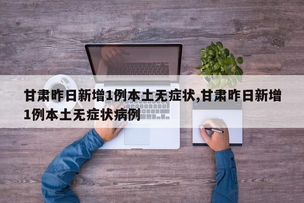 甘肃昨日新增1例本土无症状,甘肃昨日新增1例本土无症状病例