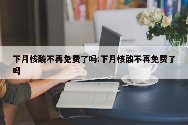 下月核酸不再免费了吗:下月核酸不再免费了吗