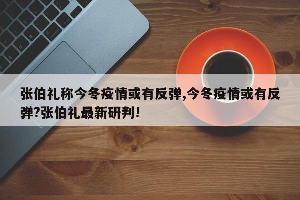 张伯礼称今冬疫情或有反弹,今冬疫情或有反弹?张伯礼最新研判!