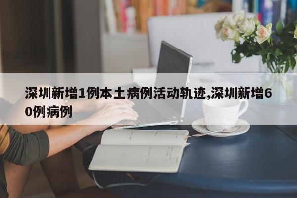 深圳新增1例本土病例活动轨迹,深圳新增60例病例