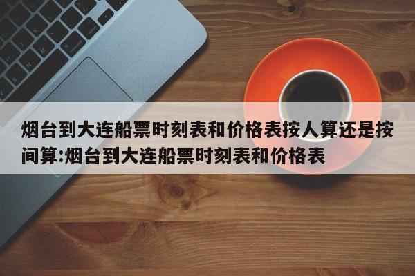 烟台到大连船票时刻表和价格表按人算还是按间算:烟台到大连船票时刻表和价格表