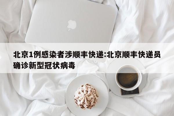 北京1例感染者涉顺丰快递:北京顺丰快递员确诊新型冠状病毒