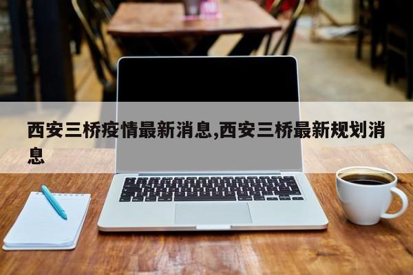 西安三桥疫情最新消息,西安三桥最新规划消息